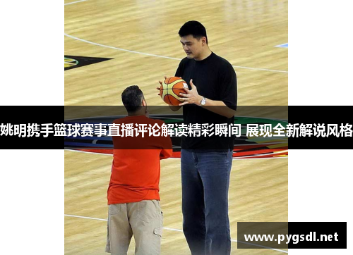 姚明携手篮球赛事直播评论解读精彩瞬间 展现全新解说风格