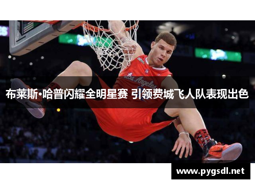 布莱斯·哈普闪耀全明星赛 引领费城飞人队表现出色
