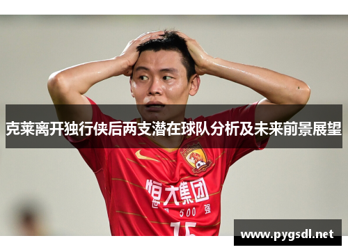 克莱离开独行侠后两支潜在球队分析及未来前景展望