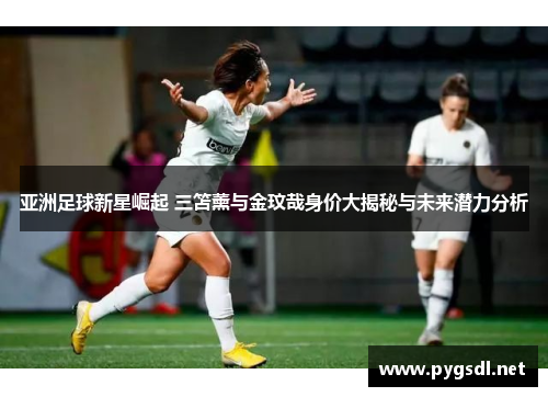 亚洲足球新星崛起 三笘薰与金玟哉身价大揭秘与未来潜力分析