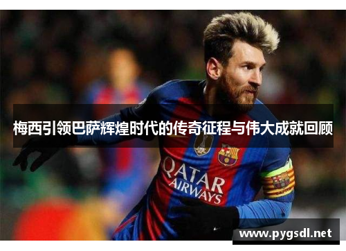 梅西引领巴萨辉煌时代的传奇征程与伟大成就回顾