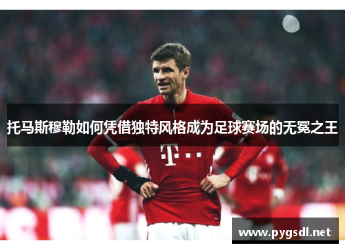 托马斯穆勒如何凭借独特风格成为足球赛场的无冕之王
