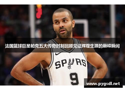 法国篮球巨星帕克五大传奇时刻回顾见证辉煌生涯的巅峰瞬间