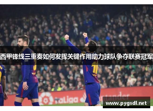 西甲锋线三重奏如何发挥关键作用助力球队争夺联赛冠军 西甲锋线三重奏如何发挥关键作用助力球队争夺联赛冠军