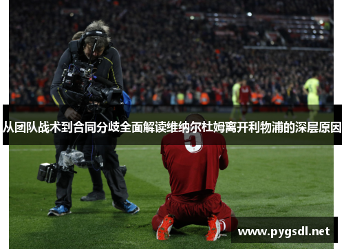 从团队战术到合同分歧全面解读维纳尔杜姆离开利物浦的深层原因