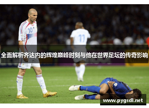 全面解析齐达内的辉煌巅峰时刻与他在世界足坛的传奇影响 全面解析齐达内的辉煌巅峰时刻与他在世界足坛的传奇影响