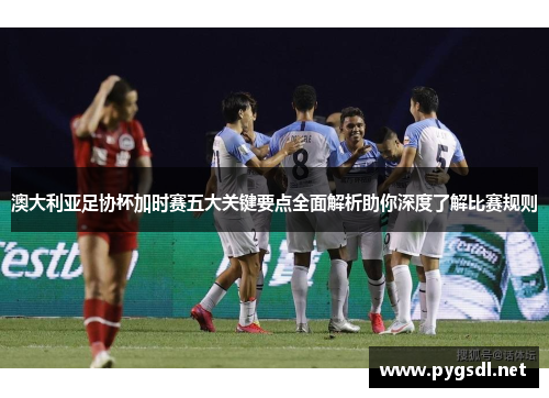 澳大利亚足协杯加时赛五大关键要点全面解析助你深度了解比赛规则